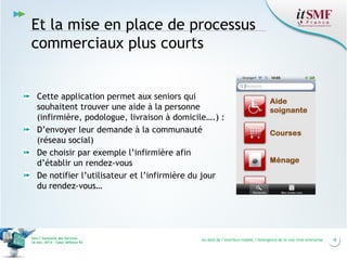 Et la mise en place de processus
commerciaux plus courts

Cette application permet aux seniors qui
souhaitent trouver une aide à la personne
(infirmière, podologue, livraison à domicile….) :
D’envoyer leur demande à la communauté
(réseau social)
De choisir par exemple l’infirmière afin
d’établir un rendez-vous
De notifier l’utilisateur et l’infirmière du jour
du rendez-vous…

Vers l’harmonie des Services
26 nov. 2013 – Cœur Défense 92

Au-delà de l’interface mobile, l’émergence de la real time enterprise

18

 