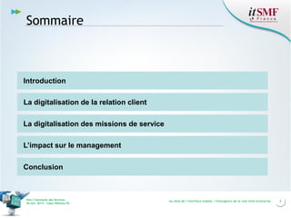 Sommaire

Introduction
La digitalisation de la relation client
La digitalisation des missions de service
L’impact sur le management
Conclusion

Vers l’harmonie des Services
26 nov. 2013 – Cœur Défense 92

Au-delà de l’interface mobile, l’émergence de la real time enterprise

2

 