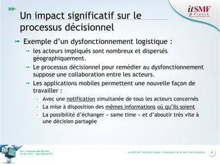 Un impact significatif sur le
processus décisionnel
Exemple d’un dysfonctionnement logistique :
les acteurs impliqués sont nombreux et dispersés
géographiquement.
Le processus décisionnel pour remédier au dysfonctionnement
suppose une collaboration entre les acteurs.
Les applications mobiles permettent une nouvelle façon de
travailler :
Avec une notification simultanée de tous les acteurs concernés
La mise à disposition des mêmes informations où qu’ils soient
La possibilité d’échanger « same time » et d’aboutir très vite à
une décision partagée

Vers l’harmonie des Services
26 nov. 2013 – Cœur Défense 92

Au-delà de l’interface mobile, l’émergence de la real time enterprise

22

 
