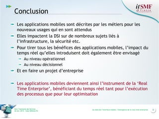 Conclusion
Les applications mobiles sont décrites par les métiers pour les
nouveaux usages qui en sont attendus
Elles impactent la DSI sur de nombreux sujets liés à
l’infrastructure, la sécurité etc.
Pour tirer tous les bénéfices des applications mobiles, l’impact du
temps réel qu’elles introduisent doit également être envisagé
Au niveau opérationnel
Au niveau décisionnel

Et en faire un projet d’entreprise
Les applications mobiles deviennent ainsi l’instrument de la ‘Real
Time Enterprise’, bénéficiant du temps réel tant pour l’exécution
des processus que pour leur optimisation

Vers l’harmonie des Services
26 nov. 2013 – Cœur Défense 92

Au-delà de l’interface mobile, l’émergence de la real time enterprise

25

 