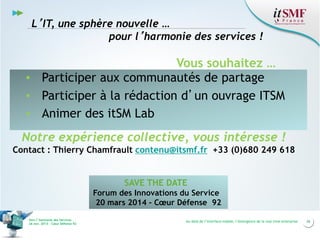 L’IT, une sphère nouvelle …
pour l’harmonie des services !

Vous souhaitez …
▪ Participer aux communautés de partage
▪ Participer à la rédaction d’un ouvrage ITSM
▪ Animer des itSM Lab
Notre expérience collective, vous intéresse !
Contact : Thierry Chamfrault contenu@itsmf.fr +33 (0)680 249 618

SAVE THE DATE
Forum des Innovations du Service
20 mars 2014 - Cœur Défense 92
Vers l’harmonie des Services
26 nov. 2013 – Cœur Défense 92

Au-delà de l’interface mobile, l’émergence de la real time enterprise

26

 