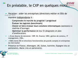 En préalable, le CXP en quelques mots…
Vocation : aider les entreprises (directions métier et DSI) de

Créé en 1973

manière indépendante à :
- Comprendre le marché du progiciel / progicloud
- Évaluer les logiciels (benchmark)
- Choisir et faire évoluer leurs solutions informatiques (assistance à
maitrise d’ouvrage)
- Optimiser la performance de leur SI (diagnostic et plan
d’amélioration)
+ d’une dizaine de domaines : ERP, BI, finance, SIRH, gestion de contenu, IT
management, CRM…

+1500 clients DSI et directions fonctionnelles de grands comptes et entreprises
du mid-market

Présence en France, Allemagne, UK, Suisse, Autriche, Espagne (via un
partenaire), Maroc (via un partenaire).
Vers l’harmonie des Services
26 nov. 2013 – Cœur Défense 92

Au-delà de l’interface mobile, l’émergence de la real time enterprise

3

 