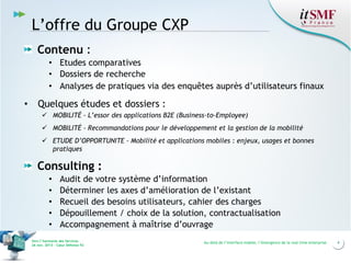 L’offre du Groupe CXP
Contenu :
• Etudes comparatives
• Dossiers de recherche
• Analyses de pratiques via des enquêtes auprès d’utilisateurs finaux

•

Quelques études et dossiers :
 MOBILITÉ - L’essor des applications B2E (Business-to-Employee)
 MOBILITÉ - Recommandations pour le développement et la gestion de la mobilité
 ETUDE D’OPPORTUNITE - Mobilité et applications mobiles : enjeux, usages et bonnes
pratiques

Consulting :
•
•
•
•
•

Audit de votre système d’information
Déterminer les axes d’amélioration de l’existant
Recueil des besoins utilisateurs, cahier des charges
Dépouillement / choix de la solution, contractualisation
Accompagnement à maîtrise d’ouvrage

Vers l’harmonie des Services
26 nov. 2013 – Cœur Défense 92

Au-delà de l’interface mobile, l’émergence de la real time enterprise

4

 