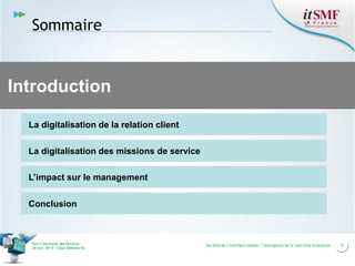 Sommaire

Introduction
La digitalisation de la relation client
La digitalisation des missions de service
L’impact sur le management
Conclusion

Vers l’harmonie des Services
26 nov. 2013 – Cœur Défense 92

Au-delà de l’interface mobile, l’émergence de la real time enterprise

5

 