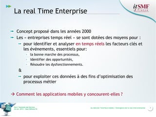 La real Time Enterprise
Concept proposé dans les années 2000
Les « entreprises temps réel » se sont dotées des moyens pour :
pour identifier et analyser en temps réels les facteurs clés et
les événements, essentiels pour:
la bonne marche des processus,
Identifier des opportunités,
Résoudre les dysfonctionnements.

&
pour exploiter ces données à des fins d’optimisation des
processus métier
 Comment les applications mobiles y concourent-elles ?
Vers l’harmonie des Services
26 nov. 2013 – Cœur Défense 92

Au-delà de l’interface mobile, l’émergence de la real time enterprise

7

 