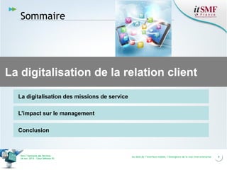 Sommaire

La digitalisation de la relation client
La digitalisation des missions de service
L’impact sur le management
Conclusion

Vers l’harmonie des Services
26 nov. 2013 – Cœur Défense 92

Au-delà de l’interface mobile, l’émergence de la real time enterprise

8

 