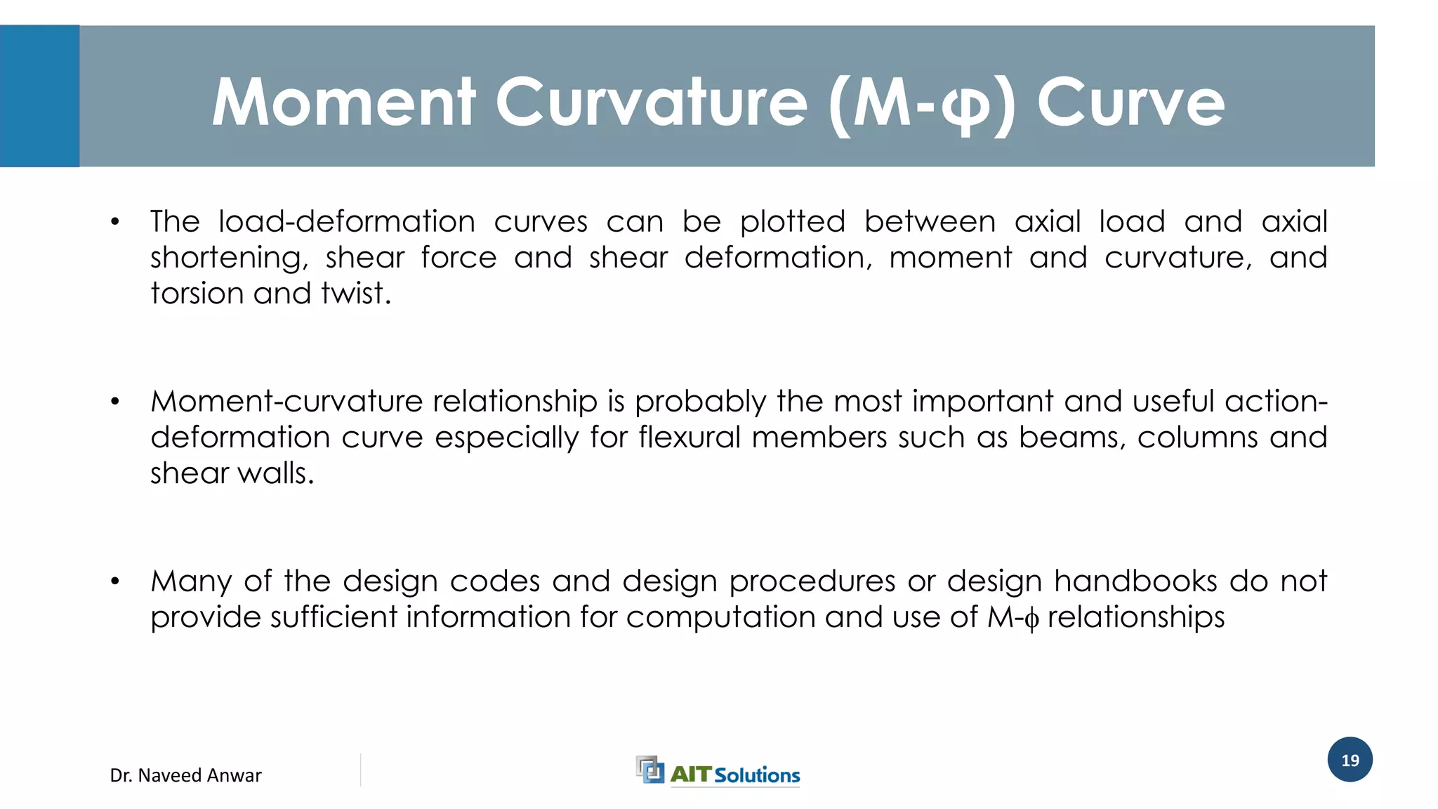 Dr. Naveed Anwar
19
Moment Curvature (M-φ) Curve
• The load-deformation curves can be plotted between axial load and axial
shortening, shear force and shear deformation, moment and curvature, and
torsion and twist.
• Moment-curvature relationship is probably the most important and useful action-
deformation curve especially for flexural members such as beams, columns and
shear walls.
• Many of the design codes and design procedures or design handbooks do not
provide sufficient information for computation and use of M- relationships
 