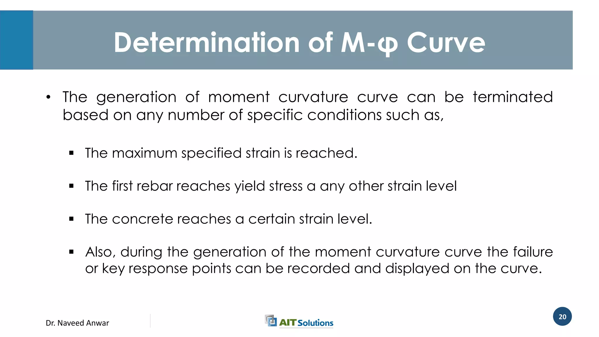 Dr. Naveed Anwar
20
Determination of M-φ Curve
• The generation of moment curvature curve can be terminated
based on any number of specific conditions such as,
 The maximum specified strain is reached.
 The first rebar reaches yield stress a any other strain level
 The concrete reaches a certain strain level.
 Also, during the generation of the moment curvature curve the failure
or key response points can be recorded and displayed on the curve.
 