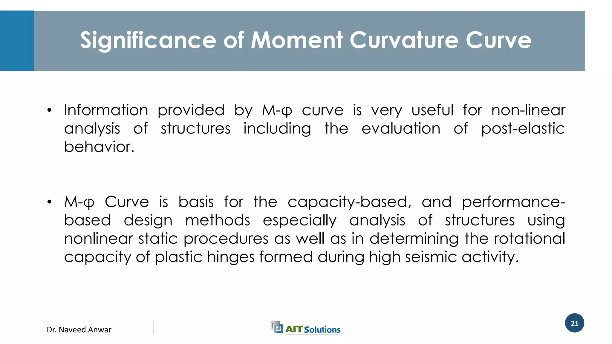 Dr. Naveed Anwar
21
Significance of Moment Curvature Curve
• Information provided by M-φ curve is very useful for non-linear
analysis of structures including the evaluation of post-elastic
behavior.
• M-φ Curve is basis for the capacity-based, and performance-
based design methods especially analysis of structures using
nonlinear static procedures as well as in determining the rotational
capacity of plastic hinges formed during high seismic activity.
 