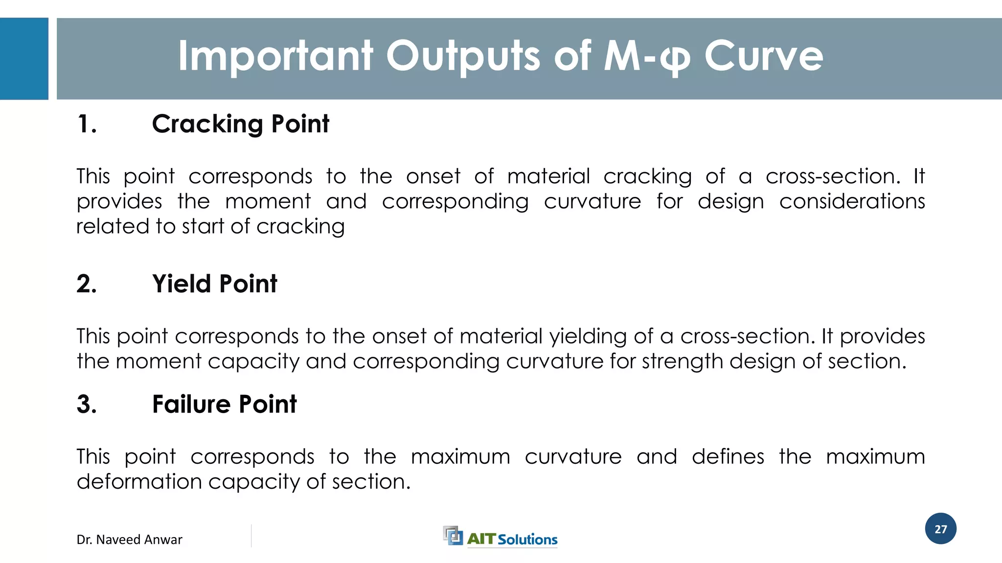 Dr. Naveed Anwar
27
Important Outputs of M-φ Curve
1. Cracking Point
This point corresponds to the onset of material cracking of a cross-section. It
provides the moment and corresponding curvature for design considerations
related to start of cracking
2. Yield Point
This point corresponds to the onset of material yielding of a cross-section. It provides
the moment capacity and corresponding curvature for strength design of section.
3. Failure Point
This point corresponds to the maximum curvature and defines the maximum
deformation capacity of section.
 