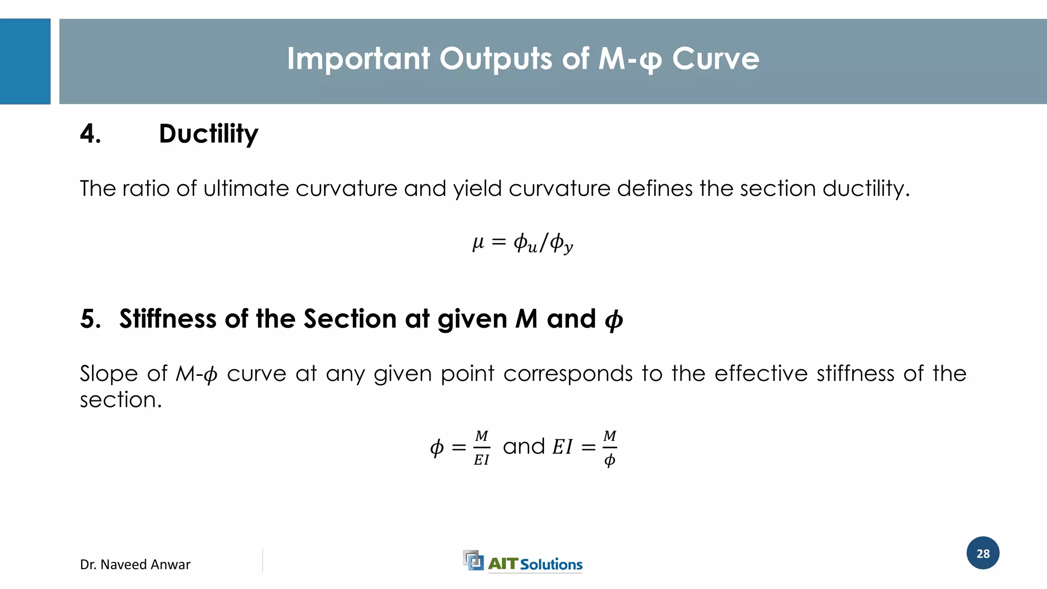 Dr. Naveed Anwar
28
Important Outputs of M-φ Curve
4. Ductility
The ratio of ultimate curvature and yield curvature defines the section ductility.
𝜇 = 𝜙 𝑢/𝜙 𝑦
5. Stiffness of the Section at given M and 𝝓
Slope of M-𝜙 curve at any given point corresponds to the effective stiffness of the
section.
𝜙 =
𝑀
𝐸𝐼
and 𝐸𝐼 =
𝑀
𝜙
 