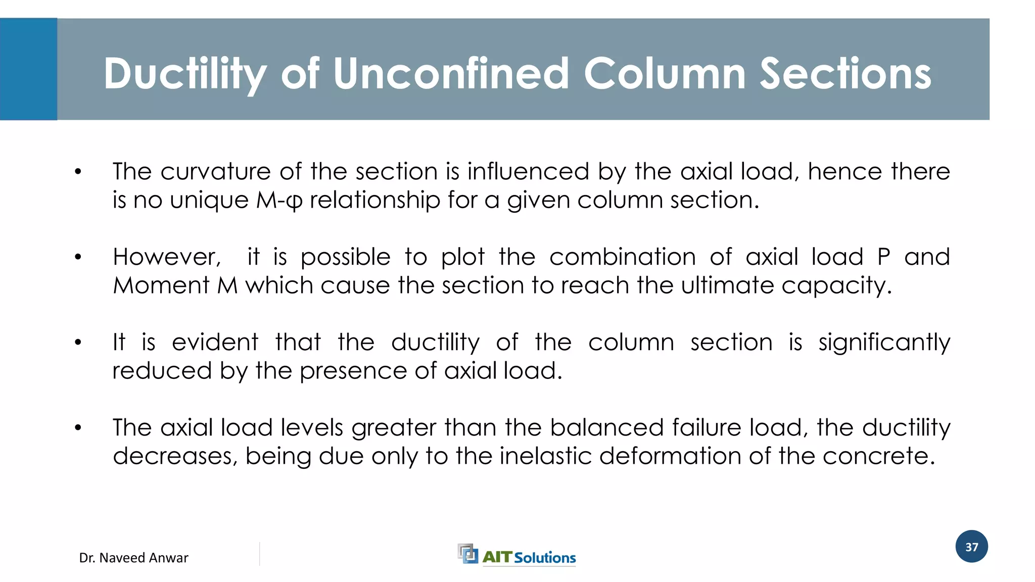 Dr. Naveed Anwar
37
Ductility of Unconfined Column Sections
• The curvature of the section is influenced by the axial load, hence there
is no unique M-φ relationship for a given column section.
• However, it is possible to plot the combination of axial load P and
Moment M which cause the section to reach the ultimate capacity.
• It is evident that the ductility of the column section is significantly
reduced by the presence of axial load.
• The axial load levels greater than the balanced failure load, the ductility
decreases, being due only to the inelastic deformation of the concrete.
 