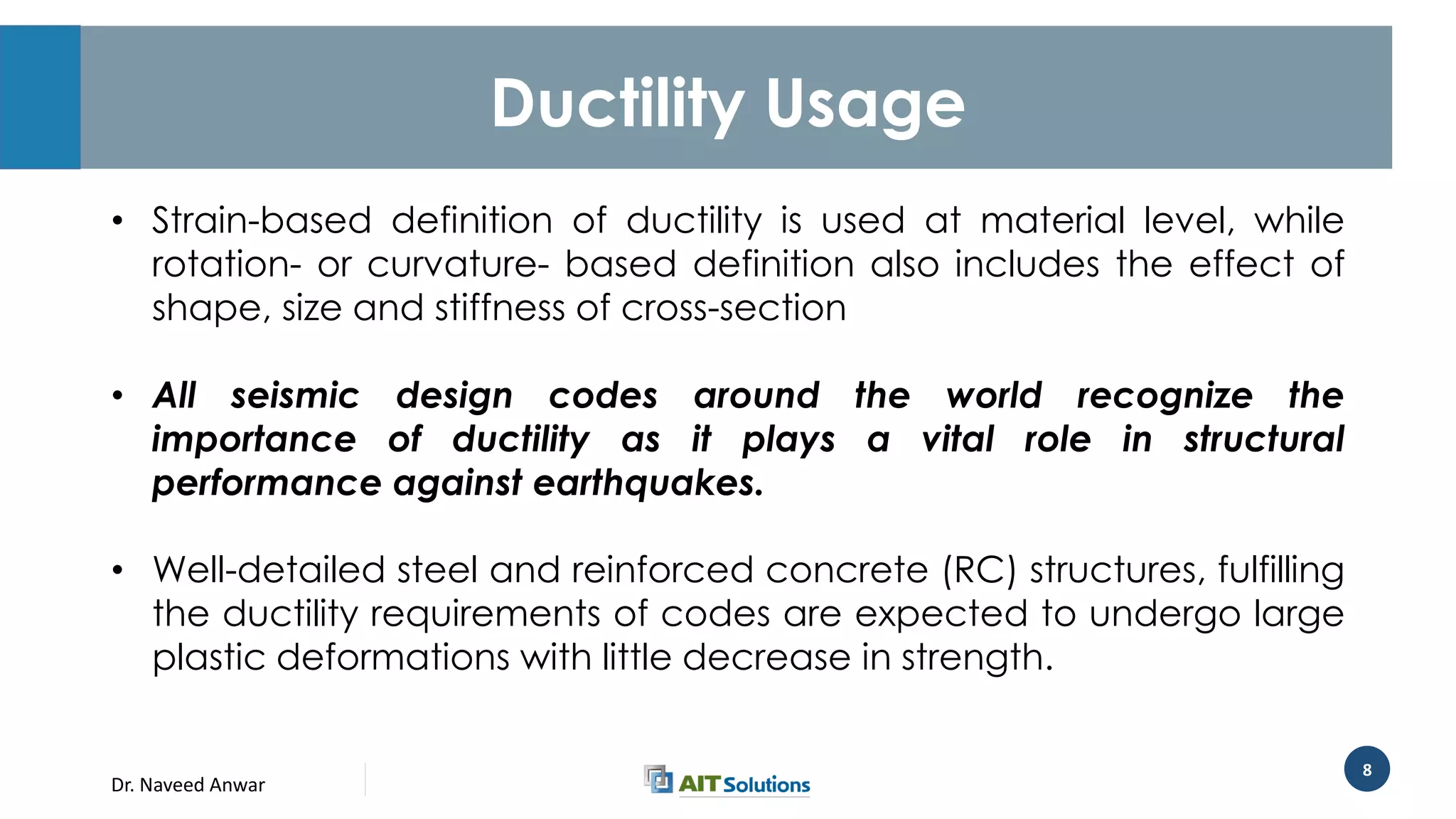 Dr. Naveed Anwar
8
Ductility Usage
• Strain-based definition of ductility is used at material level, while
rotation- or curvature- based definition also includes the effect of
shape, size and stiffness of cross-section
• All seismic design codes around the world recognize the
importance of ductility as it plays a vital role in structural
performance against earthquakes.
• Well-detailed steel and reinforced concrete (RC) structures, fulfilling
the ductility requirements of codes are expected to undergo large
plastic deformations with little decrease in strength.
 