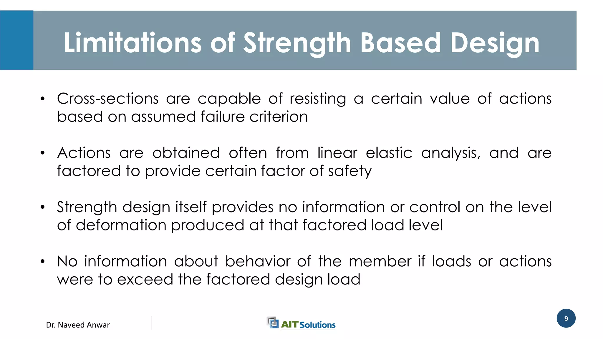 Dr. Naveed Anwar
9
Limitations of Strength Based Design
• Cross-sections are capable of resisting a certain value of actions
based on assumed failure criterion
• Actions are obtained often from linear elastic analysis, and are
factored to provide certain factor of safety
• Strength design itself provides no information or control on the level
of deformation produced at that factored load level
• No information about behavior of the member if loads or actions
were to exceed the factored design load
 