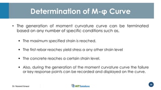 Dr. Naveed Anwar
20
Determination of M-φ Curve
• The generation of moment curvature curve can be terminated
based on any number of specific conditions such as,
 The maximum specified strain is reached.
 The first rebar reaches yield stress a any other strain level
 The concrete reaches a certain strain level.
 Also, during the generation of the moment curvature curve the failure
or key response points can be recorded and displayed on the curve.
 