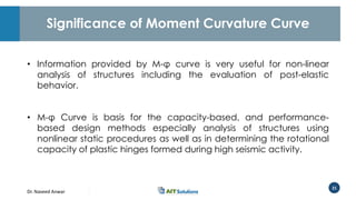 Dr. Naveed Anwar
21
Significance of Moment Curvature Curve
• Information provided by M-φ curve is very useful for non-linear
analysis of structures including the evaluation of post-elastic
behavior.
• M-φ Curve is basis for the capacity-based, and performance-
based design methods especially analysis of structures using
nonlinear static procedures as well as in determining the rotational
capacity of plastic hinges formed during high seismic activity.
 