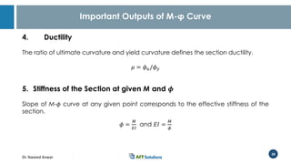 Dr. Naveed Anwar
28
Important Outputs of M-φ Curve
4. Ductility
The ratio of ultimate curvature and yield curvature defines the section ductility.
𝜇 = 𝜙 𝑢/𝜙 𝑦
5. Stiffness of the Section at given M and 𝝓
Slope of M-𝜙 curve at any given point corresponds to the effective stiffness of the
section.
𝜙 =
𝑀
𝐸𝐼
and 𝐸𝐼 =
𝑀
𝜙
 