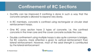 Dr. Naveed Anwar
42
Confinement of RC Sections
• Ductility can be improved if confining is done in such a way that the
concrete sample is allowed to expand very slowly.
• In RC members, concrete is confined using rectangular or circular steel
reinforcement hoops.
• One RC cross section have 2 types of concrete, i.e. the confined
concrete in the inner core and the cover concrete outside the core.
• Double confinement using multiple hoops is also quite common is bridges.
For RC columns, more attention is given to vertical reinforcement than
lateral reinforcement. However, most of the axial strength is contributed
by the lateral reinforcement
 