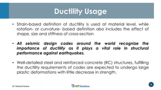 Dr. Naveed Anwar
8
Ductility Usage
• Strain-based definition of ductility is used at material level, while
rotation- or curvature- based definition also includes the effect of
shape, size and stiffness of cross-section
• All seismic design codes around the world recognize the
importance of ductility as it plays a vital role in structural
performance against earthquakes.
• Well-detailed steel and reinforced concrete (RC) structures, fulfilling
the ductility requirements of codes are expected to undergo large
plastic deformations with little decrease in strength.
 