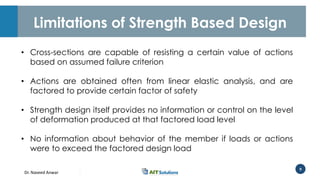 Dr. Naveed Anwar
9
Limitations of Strength Based Design
• Cross-sections are capable of resisting a certain value of actions
based on assumed failure criterion
• Actions are obtained often from linear elastic analysis, and are
factored to provide certain factor of safety
• Strength design itself provides no information or control on the level
of deformation produced at that factored load level
• No information about behavior of the member if loads or actions
were to exceed the factored design load
 