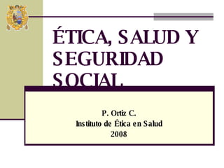 P. Ortiz C. Instituto de Ética en Salud 2008 ÉTICA, SALUD Y SEGURIDAD SOCIAL 