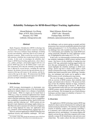 Reliability Techniques for RFID-Based Object Tracking Applications

                      Ahmad Rahmati, Lin Zhong                              Matti Hiltunen, Rittwik Jana
                     Dept. of ECE, Rice University                             AT&T Labs - Research
                          Houston, TX 77005                                    Florham Park, NJ 07932
                      {rahmati, lzhong}@rice.edu                         {hiltunen, rjana}@research.att.com


                            Abstract                                      rity challenges, such as remote spying on people and their
                                                                          possessions, have received considerable attention from both
   Radio Frequency Identiﬁcation (RFID) technology has                    media and academia [5, 7, 8, 13]. Nevertheless, the reliabil-
the potential to dramatically improve numerous industrial                 ity challenges have only recently been noted [4, 6, 12, 15,
practices. However, it still faces many challenges, including             17]. Unfortunately, poor reliability may render RFID tech-
security and reliability, which may limit its use in many ap-             nology practically infeasible for many application scenar-
plication scenarios. While security has received consider-                ios, as highlighted by pilot studies in [1, 2, 3, 14].
able attention, reliability has escaped much of the research                  In this work, we experimentally examined and measured
scrutiny. In this work, we investigate the reliability chal-              the reliability challenges in RFID systems and their major
lenges in RFID-based tracking applications, where objects                 causes. Our focus is on the reliability of reading low-cost
(e.g., pallets, packages, and people) tagged with low-cost                passive UHF tags, particularly tracking tagged mobile ob-
passive RFID tags pass by the RFID reader’s read zone.                    jects that pass unimpeded by an RFID antenna. Our re-
Our experiments show that the reliability of tag identiﬁca-               search highlights the reliability challenges in RFID tech-
tion is affected by several factors, including the inter-tag              nology: passive tags have a much weaker signal, a much
distance, the distance between the tag and antenna, the ori-              shorter communication range, and thus much lower read re-
entation of the tag with respect to the antenna, and the lo-              liability than battery-powered, active, RFID tags. Nonethe-
cation of the tag on the object. We demonstrate that RFID                 less, our techniques and results can be applied to other
system reliability can be signiﬁcantly improved with the ap-              RFID systems as well, including active tag systems.
plication of simple redundancy techniques.                                    The rest of the paper is structured as follows. We start
                                                                          with an overview of RFID systems, their reliability chal-
                                                                          lenges, and related work in Section 2. We present our ﬁnd-
1. Introduction                                                           ings on how the reliability depends on range, orientation,
                                                                          and the effect of multiple tags in Section 3. We also pro-
   RFID leverages electromagnetic or electrostatic cou-                   vide experimental results from two real world applications
pling in the radio frequency portion of the electromagnetic               of RFID systems, namely identiﬁcation and tracking of ob-
spectrum to identify objects over a distance of potentially               jects and humans. We investigate the use of fault-tolerance
several meters. While its origins can be traced back to                   techniques and their impact on reliability in Section 4. Fi-
1940s (e.g., [16]), its commercial applications have started              nally, we conclude in Section 5.
expanding signiﬁcantly recently as a replacement or supple-
ment to barcode technology, thanks in part to standardiza-                2. Overview
tion, availability of commercial off-the -shelf (COTS) com-
ponents, and their reducing cost1 . RFID systems are em-
                                                                             The application of RFID technology requires RFID tags
ployed to track shipments and manage supply-chains (e.g.,
                                                                          attached to objects and an infrastructure for reading the tags
Wal-Mart [2]) and to automate toll collection on highways,
                                                                          and processing tag information. The infrastructure typically
and are being deployed for many new application areas
                                                                          consists of antennas, readers (each typically controlling 1
(e.g., passports, airline boarding passes, luggage tags, etc.).
                                                                          to 4 antennas), and a back-end system with edge servers,
   However, practical applications of RFID technology face
                                                                          application servers, and databases. An antenna employs RF
signiﬁcant security and reliability challenges. The secu-
                                                                          signal to activate the tag, which then responds with its data,
  1 For example, in May 2006, SmartCode announced a price of $0.05 per    typically a unique 96 bit identiﬁcation code and some asset
EPC Gen 2 tag in volumes of 100 million (www.smartcodecorp.com).          related data. The reader collects the data and forwards it
 