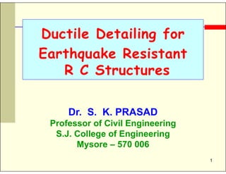 1
Ductile Detailing for
Earthquake Resistant
R C Structures
Dr. S. K. PRASAD
Professor of Civil Engineering
S.J. College of Engineering
Mysore – 570 006
 
