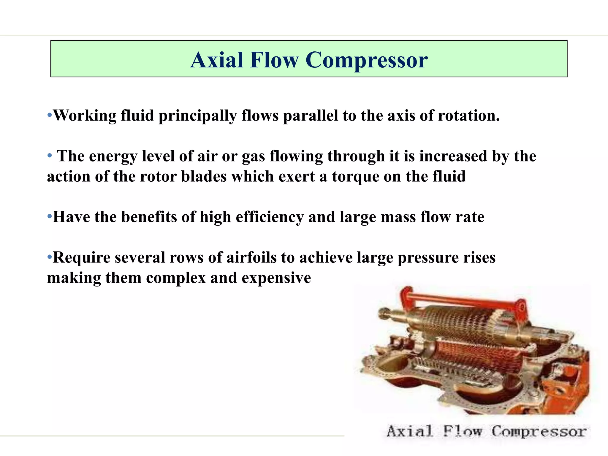 Axial Flow Compressor
•Working fluid principally flows parallel to the axis of rotation.
• The energy level of air or gas flowing through it is increased by the
action of the rotor blades which exert a torque on the fluid
•Have the benefits of high efficiency and large mass flow rate
•Require several rows of airfoils to achieve large pressure rises
making them complex and expensive
 