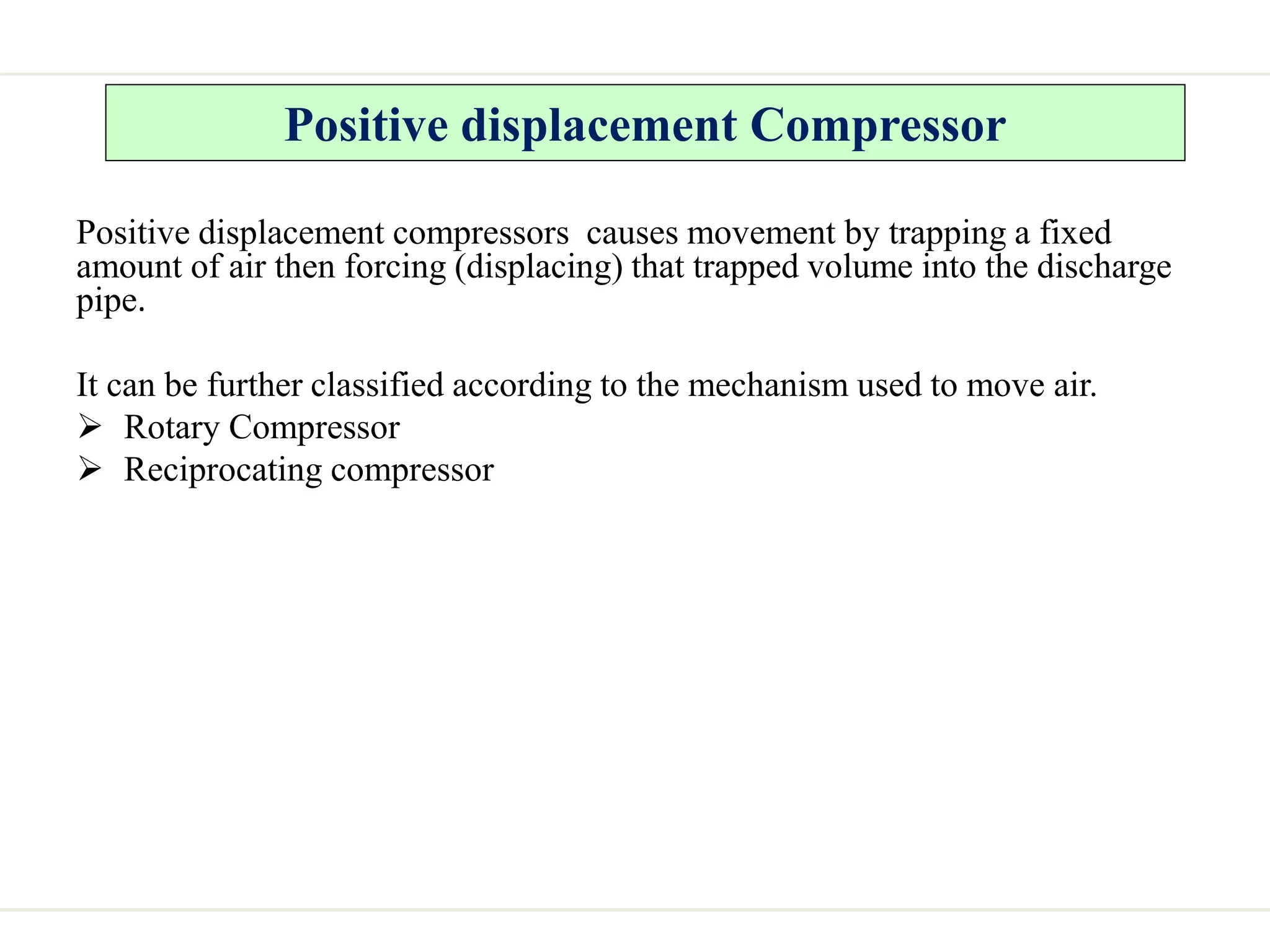 Positive displacement Compressor
Positive displacement compressors causes movement by trapping a fixed
amount of air then forcing (displacing) that trapped volume into the discharge
pipe.
It can be further classified according to the mechanism used to move air.
 Rotary Compressor
 Reciprocating compressor
 