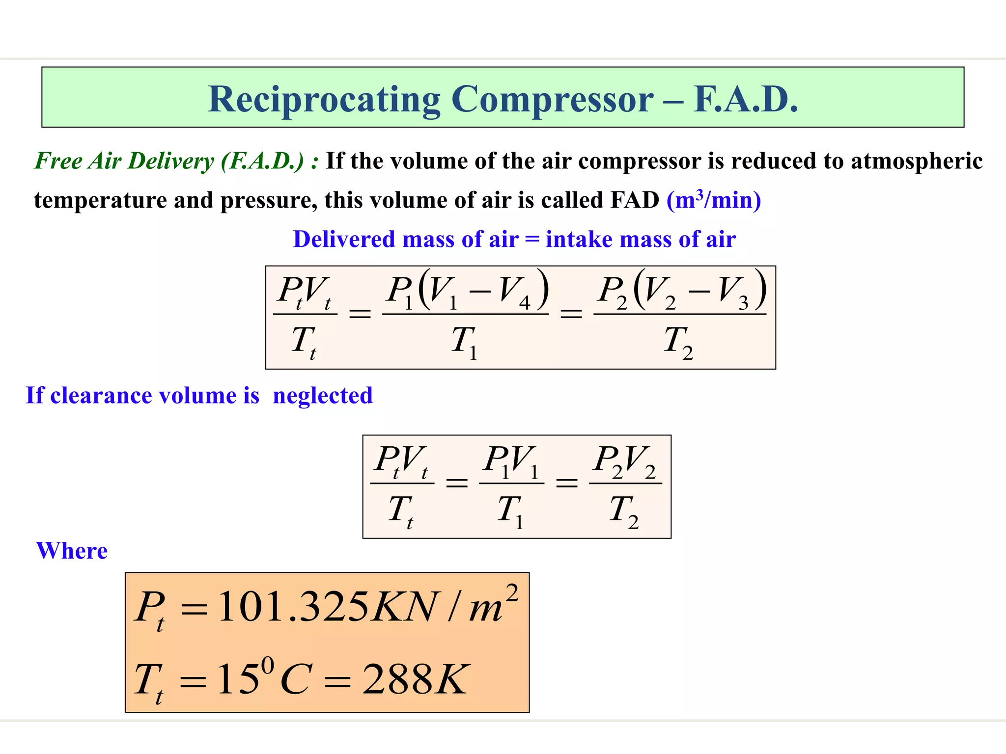 Reciprocating Compressor – F.A.D.
Free Air Delivery (F.A.D.) : If the volume of the air compressor is reduced to atmospheric
temperature and pressure, this volume of air is called FAD (m3/min)
Delivered mass of air = intake mass of air
   
2
3
2
2
1
4
1
1
T
V
V
P
T
V
V
P
T
V
P
t
t
t 



If clearance volume is neglected
Where
K
C
T
m
KN
P
t
t
288
15
/
325
.
101
0
2



2
2
2
1
1
1
T
V
P
T
V
P
T
V
P
t
t
t


 