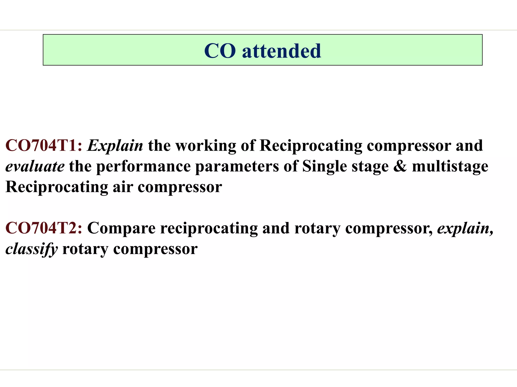 CO attended
CO704T1: Explain the working of Reciprocating compressor and
evaluate the performance parameters of Single stage & multistage
Reciprocating air compressor
CO704T2: Compare reciprocating and rotary compressor, explain,
classify rotary compressor
 