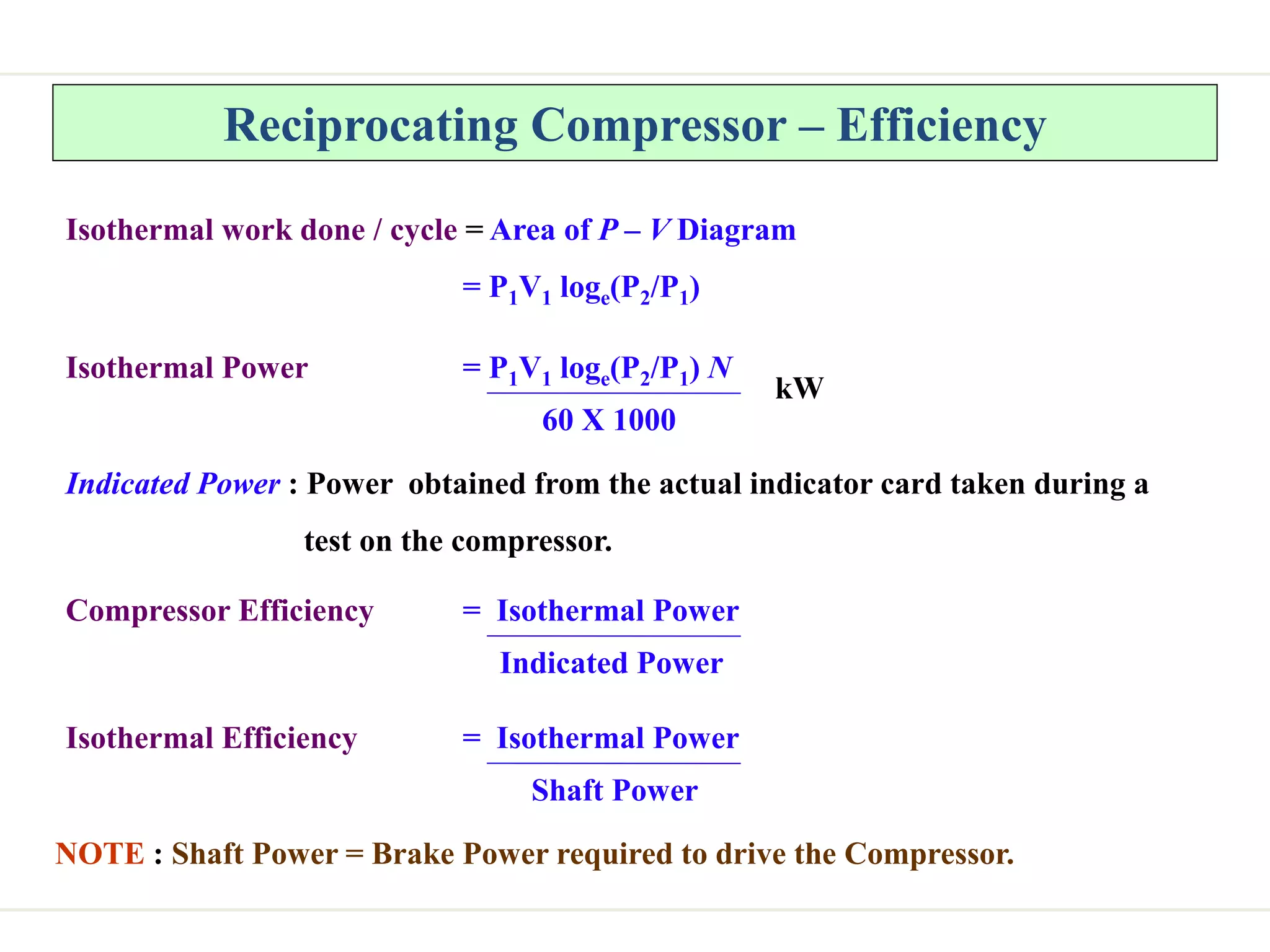 Reciprocating Compressor – Efficiency
Isothermal work done / cycle = Area of P – V Diagram
= P1V1 loge(P2/P1)
Isothermal Power = P1V1 loge(P2/P1) N
60 X 1000
kW
Indicated Power : Power obtained from the actual indicator card taken during a
test on the compressor.
Compressor Efficiency = Isothermal Power
Indicated Power
Isothermal Efficiency = Isothermal Power
Shaft Power
NOTE : Shaft Power = Brake Power required to drive the Compressor.
 