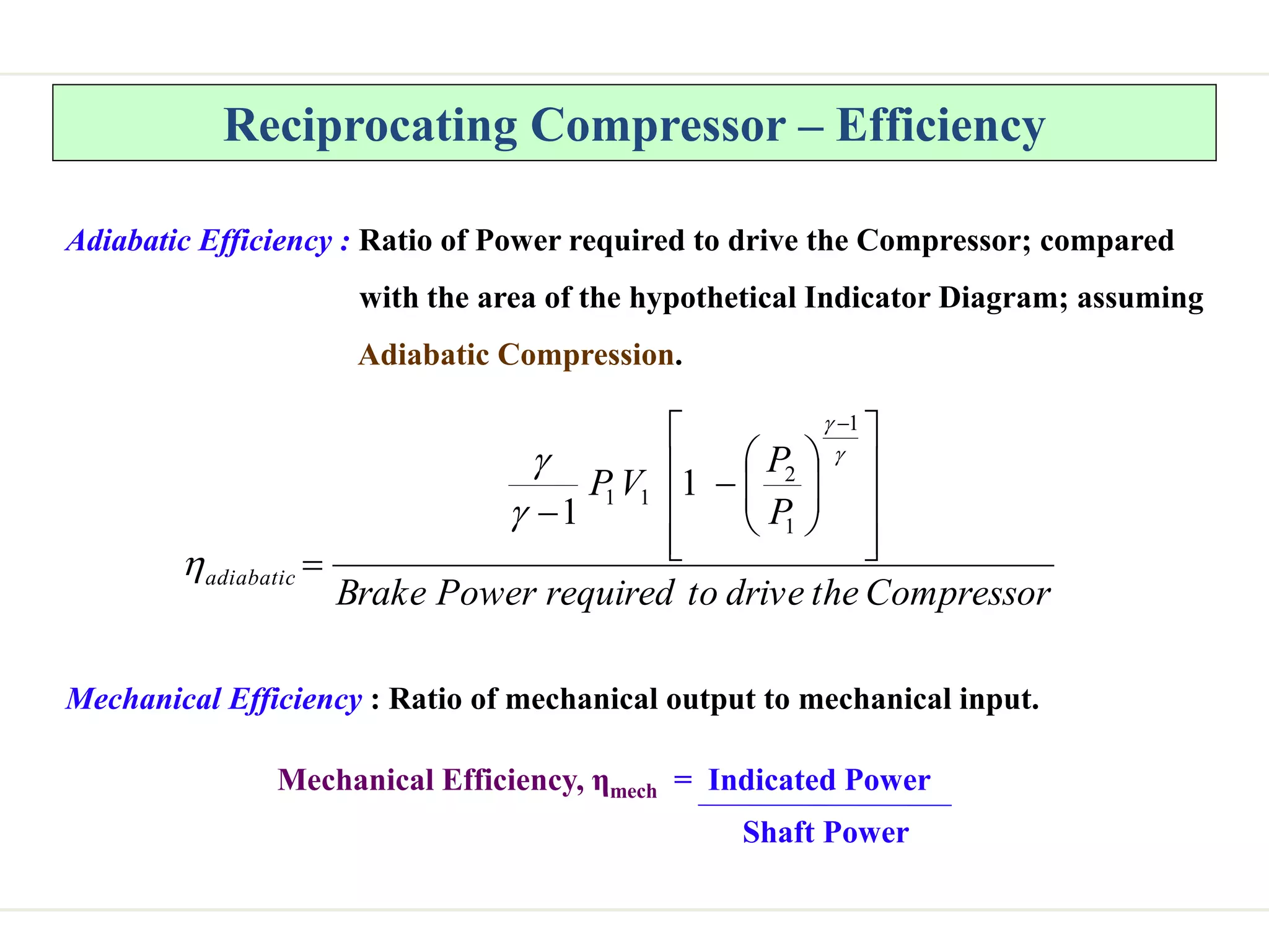 Reciprocating Compressor – Efficiency
Adiabatic Efficiency : Ratio of Power required to drive the Compressor; compared
with the area of the hypothetical Indicator Diagram; assuming
Adiabatic Compression.
Compressor
the
drive
to
required
Power
Brake
P
P
V
P
adiabatic



























1
1
2
1
1 1
1
Mechanical Efficiency : Ratio of mechanical output to mechanical input.
Mechanical Efficiency, ηmech = Indicated Power
Shaft Power
 