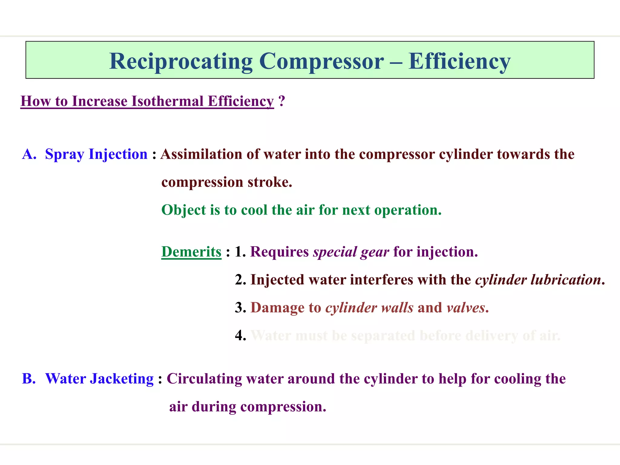 Reciprocating Compressor – Efficiency
How to Increase Isothermal Efficiency ?
A. Spray Injection : Assimilation of water into the compressor cylinder towards the
compression stroke.
Object is to cool the air for next operation.
Demerits : 1. Requires special gear for injection.
2. Injected water interferes with the cylinder lubrication.
3. Damage to cylinder walls and valves.
4. Water must be separated before delivery of air.
B. Water Jacketing : Circulating water around the cylinder to help for cooling the
air during compression.
 
