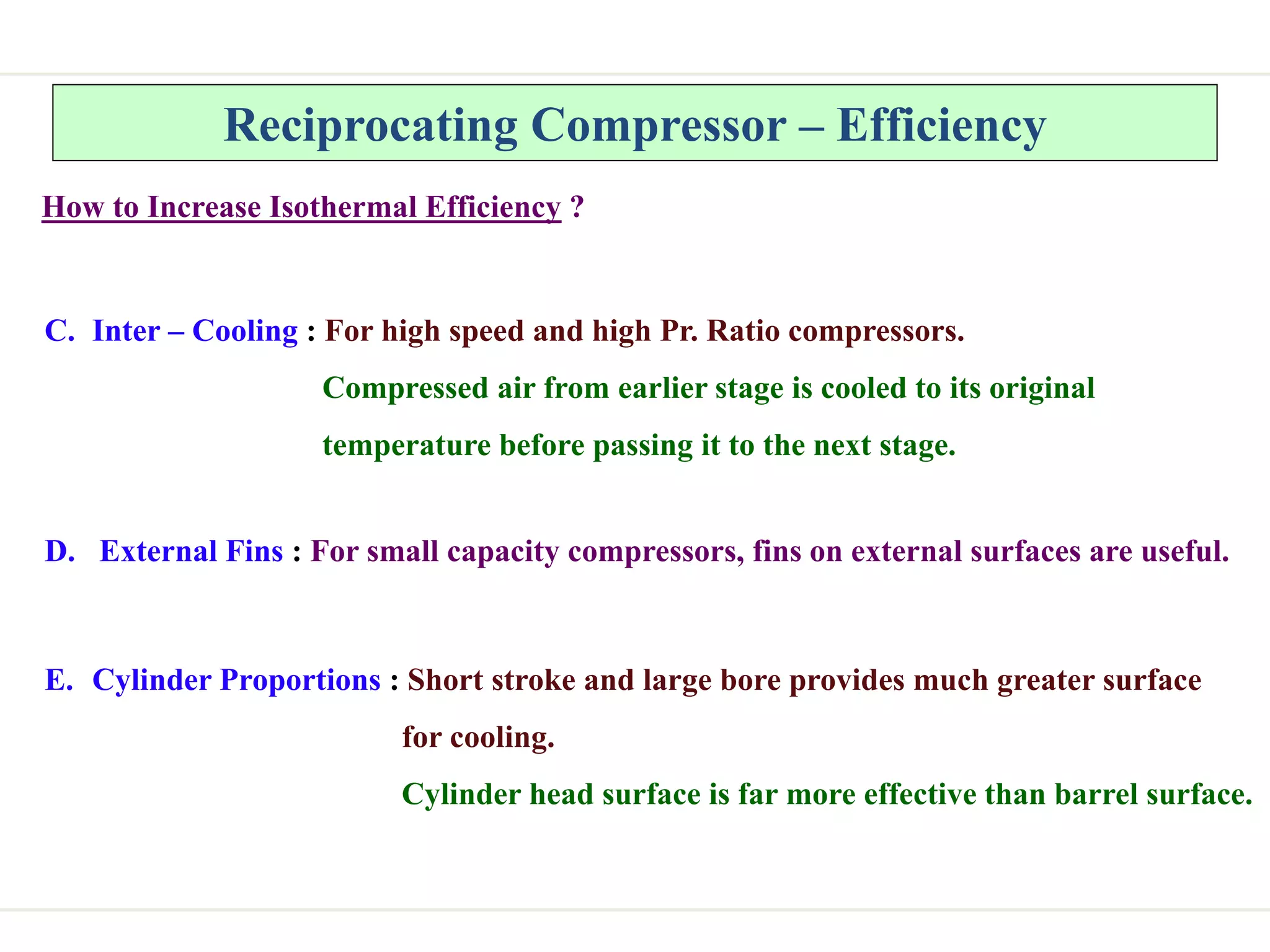 Reciprocating Compressor – Efficiency
How to Increase Isothermal Efficiency ?
C. Inter – Cooling : For high speed and high Pr. Ratio compressors.
Compressed air from earlier stage is cooled to its original
temperature before passing it to the next stage.
D. External Fins : For small capacity compressors, fins on external surfaces are useful.
E. Cylinder Proportions : Short stroke and large bore provides much greater surface
for cooling.
Cylinder head surface is far more effective than barrel surface.
 