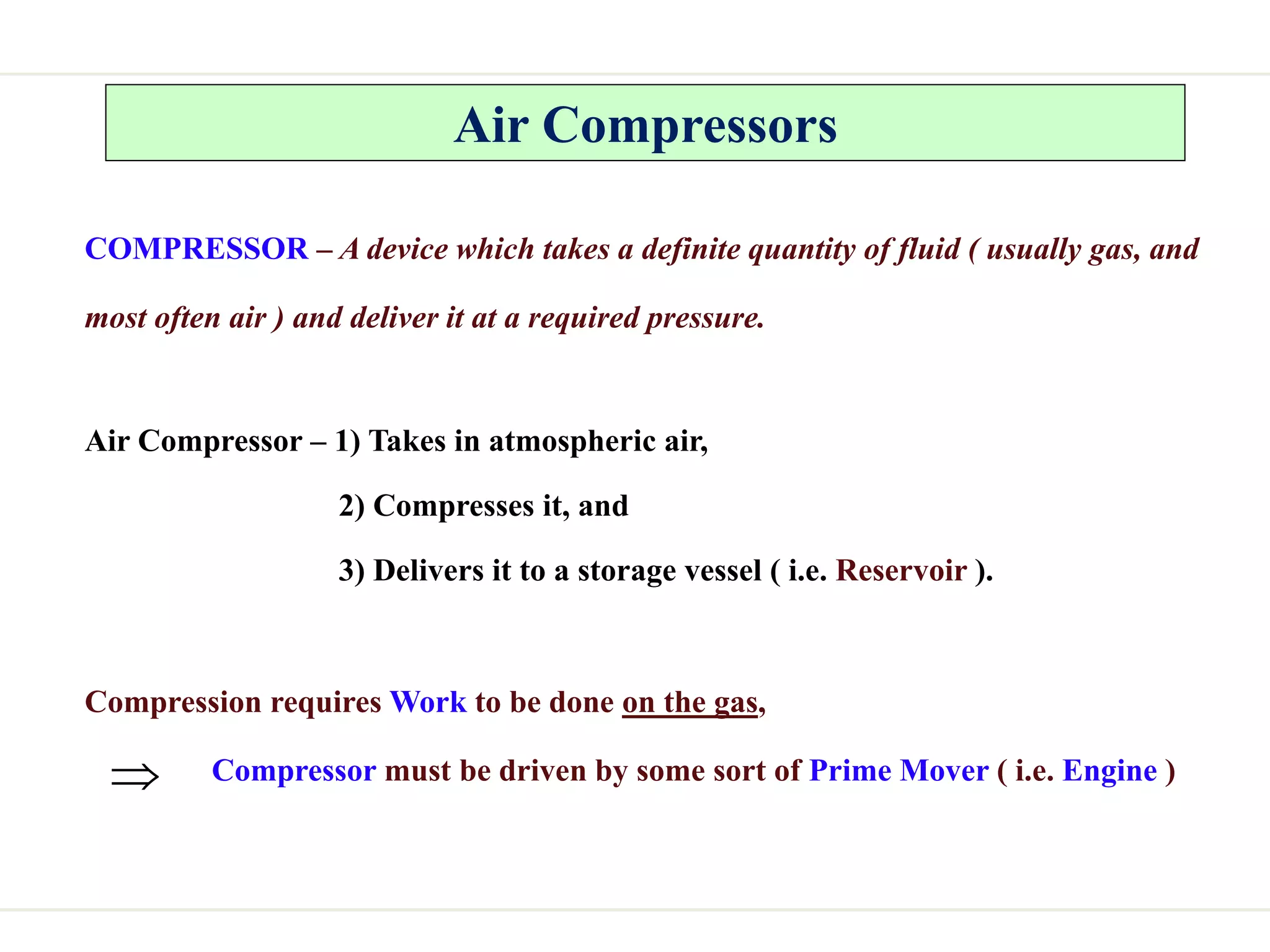 Air Compressors
COMPRESSOR – A device which takes a definite quantity of fluid ( usually gas, and
most often air ) and deliver it at a required pressure.
Air Compressor – 1) Takes in atmospheric air,
2) Compresses it, and
3) Delivers it to a storage vessel ( i.e. Reservoir ).
Compression requires Work to be done on the gas,
Compressor must be driven by some sort of Prime Mover ( i.e. Engine )

 