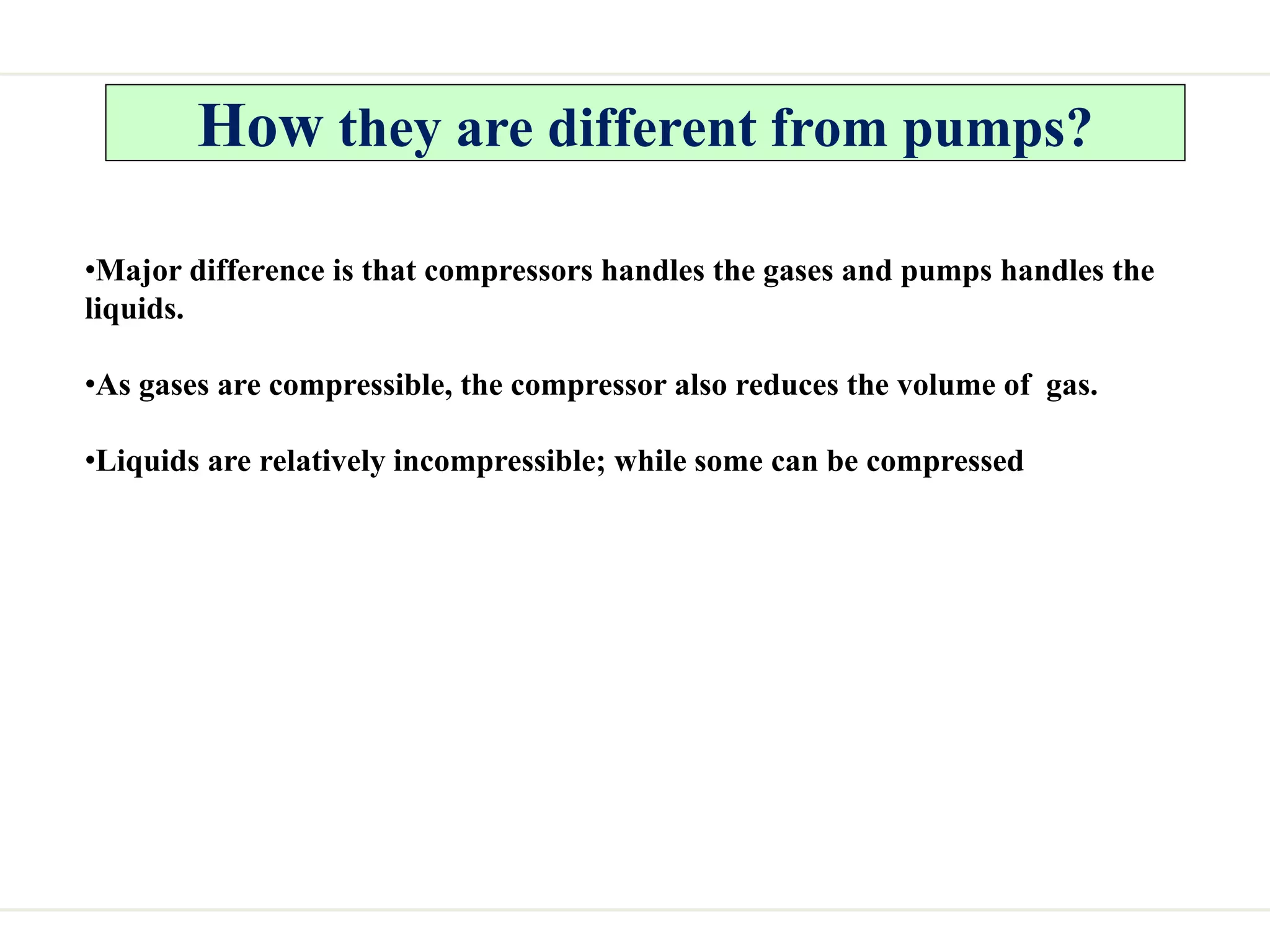 How they are different from pumps?
•Major difference is that compressors handles the gases and pumps handles the
liquids.
•As gases are compressible, the compressor also reduces the volume of gas.
•Liquids are relatively incompressible; while some can be compressed
 