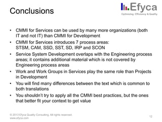 Conclusions
• CMMI for Services can be used by many more organizations (both
IT and not IT) than CMMI for Development
• CMMI for Services introduces 7 process areas:
STSM, CAM, SSD, SST, SD, IRP and SCON
• Service System Development overlaps with the Engineering process
areas; it contains additional material which is not covered by
Engineering process areas
• Work and Work Groups in Services play the same role than Projects
in Development
• You will find many differences between the text which is common to
both translations
• You shouldn’t try to apply all the CMMI best practices, but the ones
that better fit your context to get value
© 2013 Efyca Quality Consulting. All rights reserved.
www.efyca.com

12

 