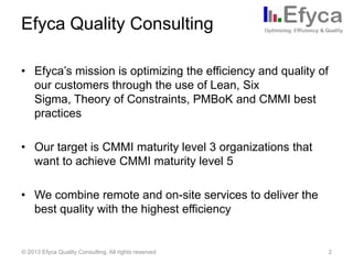 Efyca Quality Consulting
• Efyca’s mission is optimizing the efficiency and quality of
our customers through the use of Lean, Six
Sigma, Theory of Constraints, PMBoK and CMMI best
practices

• Our target is CMMI maturity level 3 organizations that
want to achieve CMMI maturity level 5
• We combine remote and on-site services to deliver the
best quality with the highest efficiency

© 2013 Efyca Quality Consulting. All rights reserved

2

 