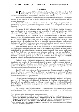 JUAN GUALBERTO GONZALEZ BRAVO                                      Ministro de Fernando VII

                                                EL JURISTA
               n diciembre de 1801 opositó a la cátedra de Vísperas1 de Cánones de la Real
        “E     Universidad de Sevilla, aprobando nemine discrepante y en julio de 1803, en
ausencia de su propietario, se encontraba ejerciendo dicha cátedra
       Fue Individuo de la Real Academia de Jurisprudencia Práctica de Sevilla. Desempeñó
durante un año el cargo de Juez Eclesiástico y el de Fiscal, para el que fue elegido por sus
propios compañeros.
       Cuatro años pasó en el Estudio del Doctor don Angel Ortega, abogado sevillano,
practicando la facultad y desempeñando quantos asuntos se le encargaron por dicho su
Director.”2
       En Febrero de 1802 solicitó a la Real Audiencia de Sevilla ser admitido al examen
para ser abogado de la misma, para lo cual presentaba el grado de Bachiller que había
obtenido en 1797.3 Superó dicha prueba y en Marzo se incorporó a los Reales Consejos
        El 12 de julio de 1807 solicita al Rey la Auditoría de Guerra de la Habana, que se
hallaba vacante. En la solicitud hace constar que, en varias ocasiones, había sido consultado
por la Cámara de Indias para ocupar plaza de jurista en los dominios americanos, así como
que es soltero y de salud robusta. No le es concedida esta Auditoría, pues en la misma
instancia en la que la solicita aparece una nota marginal que dice: “La notaria que pretende se
concedió en 11 Enero de 1808 a Don Domingo Santibañez”.
        Estas solicitudes, pues dos son las que se conservan, se encuentran depositadas en el
Archivo General Militar de Segovia y, aparte de su importancia documental, constituyen dos
auténticas joyas por su inestimable y entrañable valor sentimental. Están escritas por la mano
de D. Juan Gualberto y su letra es firme, adornada, uniforme y de una gran belleza y
corrección, llamando la atención la originalidad de su firma. Desde este mismo momento
renuncia a cualquier apellido que no sea el de González. Será así, bajo Juan Gualberto
González, como le encontraremos nombrado en todos los documentos.
        Su interés no se circunscribía, solamente, al conocimiento de las Humanidades, pues,
finalizados sus estudios de Jurisprudencia, también se centró en la Aritmética, Algebra y
Geometría, asistiendo a las clases en los Estudios Reales, que estaban a cargo de la Sociedad
Patriótica de Sevilla, sufriendo un examen riguroso para pasar al segundo año de
Matemáticas que continuaba cursando en 1803
       También tenía conocimiento de lenguas extranjeras. Esta circunstancia se manifiesta
en su obra literaria, pues en el prólogo del Tomo I queda patente su dominio de la lengua
francesa. Era Individuo de varias Academias: de Buenas Letras, Derecho e Historia
Universal a las que asistía aplicadamente.
       No debió de cejar en su empeño por ocupar una plaza en las posesiones americanas,
pues el 24 de Febrero de 1810 el Consejo de Regencia de España e Indias, en nombre de
Fernando VII, que se hallaba cautivo en Valencey, expidió a su favor el título de Oidor de la
Real Audiencia de Guatemala, un cargo que con anterioridad había ocupado su tío D. Jose
Pablo Valiente.
      Del Título de Oidor entresacamos que: “... Por quanto por fallecimiento de D. Antonio
Rodriguez de Cardenas resultó vacante la plaza de Oydor que obtenia en mi real Audiencia

1
  La Cátedra de Vísperas eran clases que se impartían por las tardes.
2
  Cuando no se indique nada en sentido contrario, los textos en cursiva, relativos a estudios y cargos, son los que
    figuran en la “Relación de exercicios, grados y méritos del Doctor D. Juan Gualberto Gonzalez Bravo y
    Delgado” expedido por la Universidad de Sevilla en 12 de Julio de 1800, y que se encuentra depositado en el
    MINISTERIO DE DEFENSA. Archivo General Militar de Segovia Sección 1, Legajo G-3325.
3
  En su expediente de la Universidad de Sevilla figura un documento en el que consta este extremo. Índice de
    Carreras, AHUS Libro 810, folio 293
 