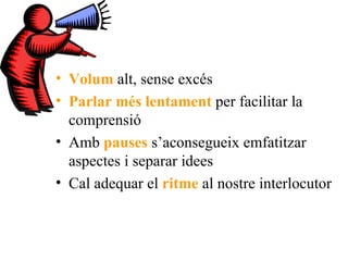 Volum  alt, sense excés Parlar més lentament  per facilitar la comprensió Amb  pauses  s’aconsegueix emfatitzar aspectes i separar idees Cal adequar el  ritme  al nostre interlocutor 