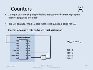 Counters (4)
11 March 2022
Sistemas Digitais
Helder Daniel hdaniel@ualg.pt
100
• … do que usar um chip disponível no mercado e adicionar lógica para
fazer reset quando desejado
• Para um contador mod 10 para fazer reset quando a saída for 10.
• É necessário que o chip tenha um reset assíncrono
10(10) = 1010(2)
Q3 = 1
Q2 = 0
Q1 = 1
Q0 = 0
 