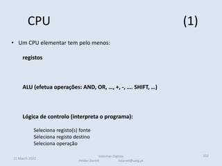 CPU (1)
11 March 2022
Sistemas Digitais
Helder Daniel hdaniel@ualg.pt
102
• Um CPU elementar tem pelo menos:
registos
ALU (efetua operações: AND, OR, …, +, -, …. SHIFT, …)
Lógica de controlo (interpreta o programa):
Seleciona registo(s) fonte
Seleciona registo destino
Seleciona operação
 