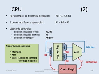 CPU (2)
• Por exemplo, se tivermos 4 registos: R0, R1, R2, R3
• E quisermos fazer a operação: R1 = R0 + R2
• Lógica de controlo:
– Seleciona registos fonte: R0, R2
– Seleciona registo destino: R1
– Seleciona operação: Adição
11 March 2022
Sistemas Digitais
Helder Daniel hdaniel@ualg.pt
104
Nos próximos capítulos:
• Memória
• ALU
• intro: Lógica de controlo
e código máquina
R0
R1
R2 +
Register
file
ALU
mux
mux
demx
Control logic
data bus
control bus
 