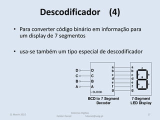 • Para converter código binário em informação para
um display de 7 segmentos
• usa-se também um tipo especial de descodificador
Descodificador (4)
11 March 2022 17
Sistemas Digitais
Helder Daniel hdaniel@ualg.pt
 