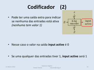 • Pode ter uma saída extra para indicar
se nenhuma das entradas está ativa
(nenhuma tem valor 1)
• Nesse caso o valor na saída input active é 0
• Se uma qualquer das entradas tiver 1, input active será 1
Codificador (2)
11 March 2022 22
Sistemas Digitais
Helder Daniel hdaniel@ualg.pt
 