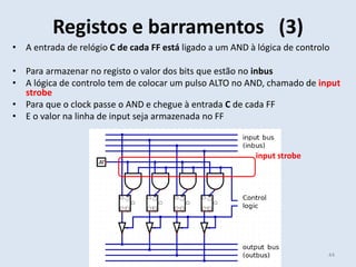 • A entrada de relógio C de cada FF está ligado a um AND à lógica de controlo
• Para armazenar no registo o valor dos bits que estão no inbus
• A lógica de controlo tem de colocar um pulso ALTO no AND, chamado de input
strobe
• Para que o clock passe o AND e chegue à entrada C de cada FF
• E o valor na linha de input seja armazenada no FF
Registos e barramentos (3)
44
input strobe
 