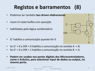 Registos e barramentos (8)
11 March 2022 52
Sistemas Digitais
Helder Daniel hdaniel@ualg.pt
• Podemos ter também bus drivers bidirecionais
• Usam tri-state buffers em oposição
• habilitados pela lógica combinatória
• G’ habilita a comunicação quando for 0
• Se G’ = 0 e DIR = 0 habilita a comunicação no sentido A -> B
• Se G’ = 0 e DIR = 1 habilita a comunicação no sentido B -> A
• Podem ser usados nos portos digitais dos Microcontroladores,
como o Arduíno, para selecionar input de dados ou output, no
mesmo porto.
 
