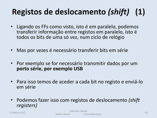 Registos de deslocamento (shift) (1)
11 March 2022 60
Sistemas Digitais
Helder Daniel hdaniel@ualg.pt
• Ligando os FFs como visto, isto é em paralelo, podemos
transferir informação entre registos em paralelo, isto é
todos os bits de uma só vez, num ciclo de relógio
• Mas por vezes é necessário transferir bits em série
• Por exemplo se for necessário transmitir dados por um
porto série, por exemplo USB
• Para isso temos de aceder a cada bit no registo e enviá-lo
em série
• Podemos fazer isso com registos de deslocamento (shift
registers)
 