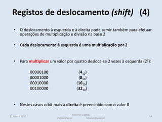 Registos de deslocamento (shift) (4)
11 March 2022 64
Sistemas Digitais
Helder Daniel hdaniel@ualg.pt
• O deslocamento à esquerda e à direita pode servir também para efetuar
operações de multiplicação e divisão na base 2
• Cada deslocamento à esquerda é uma multiplicação por 2
• Para multiplicar um valor por quatro desloca-se 2 vezes à esquerda (22):
00000100 (410)
00001000 (810)
00010000 (1610)
00100000 (3210)
• Nestes casos o bit mais à direita é preenchido com o valor 0
 
